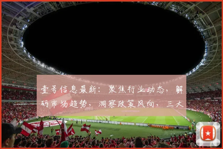 壹号信息最新：聚焦行业动态，解码市场趋势，洞察政策风向，三大关键点一网打尽。