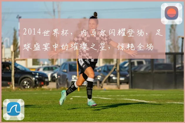 2014世界杯，内马尔闪耀登场，足球盛宴中的璀璨之星，惊艳全场