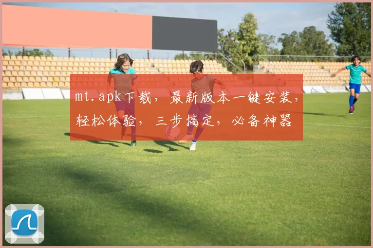 mt.apk下载，最新版本一键安装，轻松体验，三步搞定，必备神器