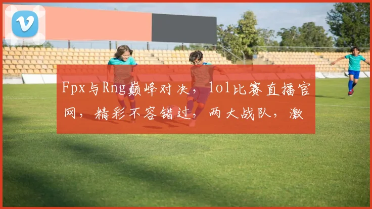 Fpx与Rng巅峰对决，lol比赛直播官网，精彩不容错过，两大战队，激情碰撞