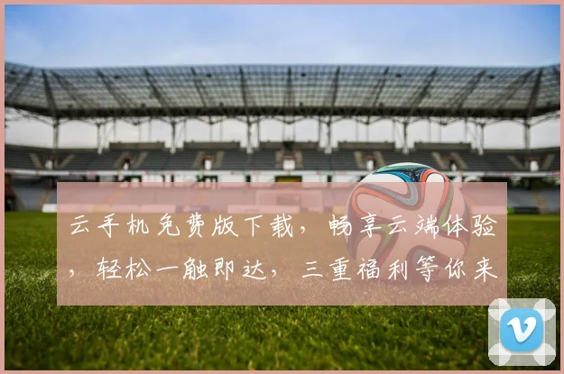 云手机免费版下载，畅享云端体验，轻松一触即达，三重福利等你来拿，不容错过
